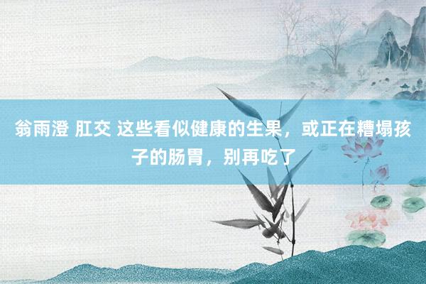 翁雨澄 肛交 这些看似健康的生果，或正在糟塌孩子的肠胃，别再吃了