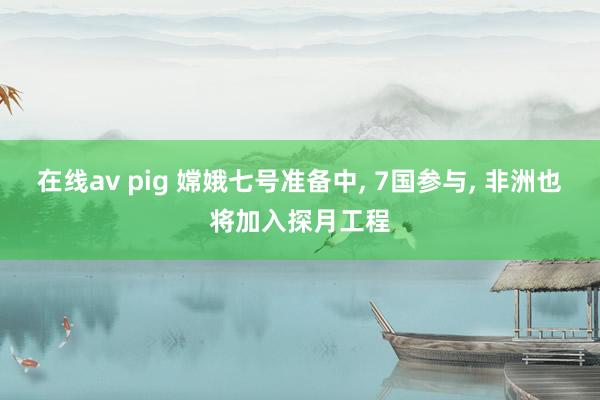 在线av pig 嫦娥七号准备中， 7国参与， 非洲也将加入探月工程