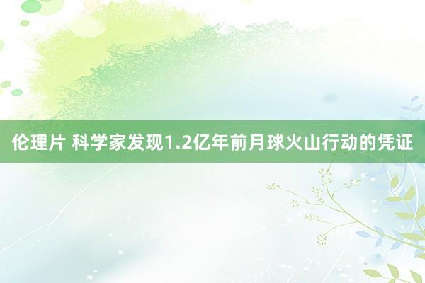 伦理片 科学家发现1.2亿年前月球火山行动的凭证