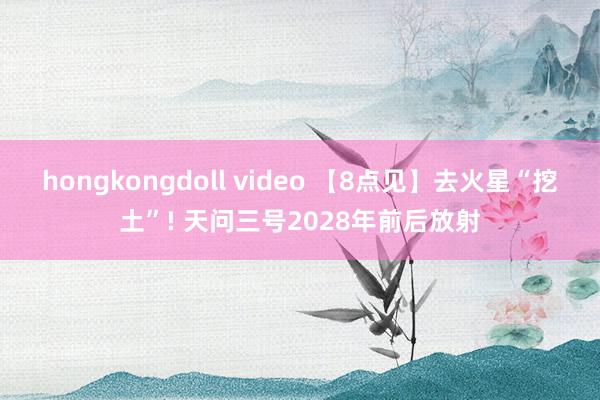 hongkongdoll video 【8点见】去火星“挖土”! 天问三号2028年前后放射