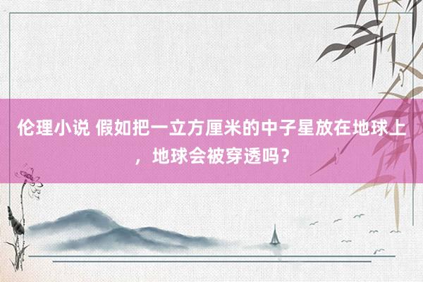 伦理小说 假如把一立方厘米的中子星放在地球上，地球会被穿透吗？