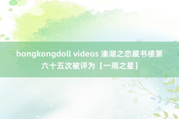 hongkongdoll videos 溱湖之恋藏书楼第六十五次被评为【一周之星】