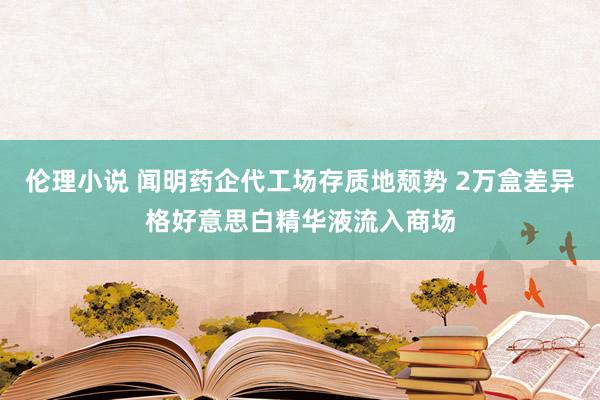 伦理小说 闻明药企代工场存质地颓势 2万盒差异格好意思白精华液流入商场