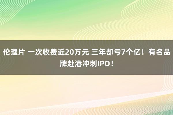 伦理片 一次收费近20万元 三年却亏7个亿！有名品牌赴港冲刺IPO！