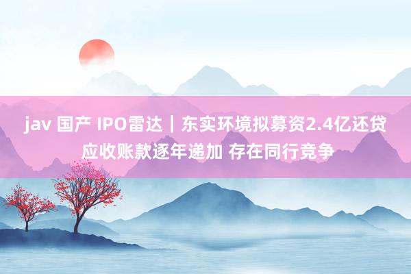 jav 国产 IPO雷达｜东实环境拟募资2.4亿还贷 应收账款逐年递加 存在同行竞争