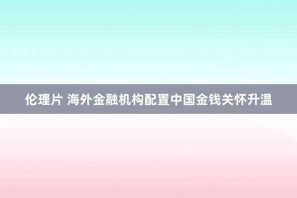 伦理片 海外金融机构配置中国金钱关怀升温