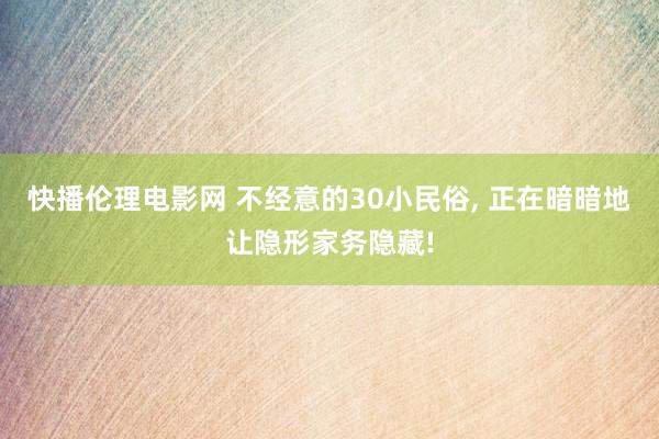 快播伦理电影网 不经意的30小民俗， 正在暗暗地让隐形家务隐藏!