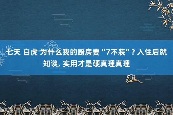 七天 白虎 为什么我的厨房要“7不装”? 入住后就知谈， 实用才是硬真理真理