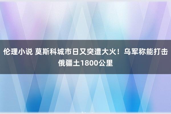 伦理小说 莫斯科城市日又突遭大火！乌军称能打击俄疆土1800公里