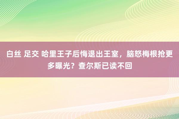 白丝 足交 哈里王子后悔退出王室，脑怒梅根抢更多曝光？查尔斯已读不回