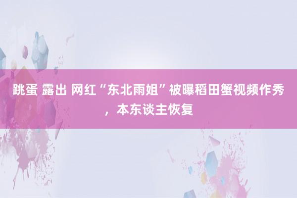 跳蛋 露出 网红“东北雨姐”被曝稻田蟹视频作秀，本东谈主恢复