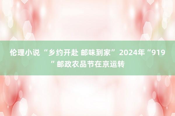 伦理小说 “乡约开赴 邮味到家” 2024年“919”邮政农品节在京运转