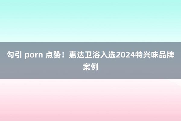 勾引 porn 点赞！惠达卫浴入选2024特兴味品牌案例