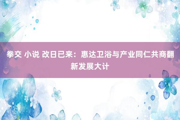 拳交 小说 改日已来：惠达卫浴与产业同仁共商翻新发展大计