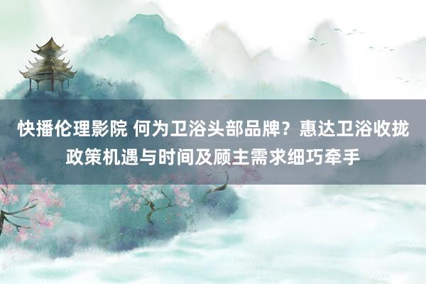 快播伦理影院 何为卫浴头部品牌？惠达卫浴收拢政策机遇与时间及顾主需求细巧牵手