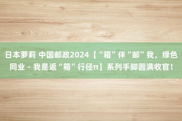 日本萝莉 中国邮政2024【“箱”伴“邮”我，绿色同业 - 我是返“箱”行径π】系列手脚圆满收官！