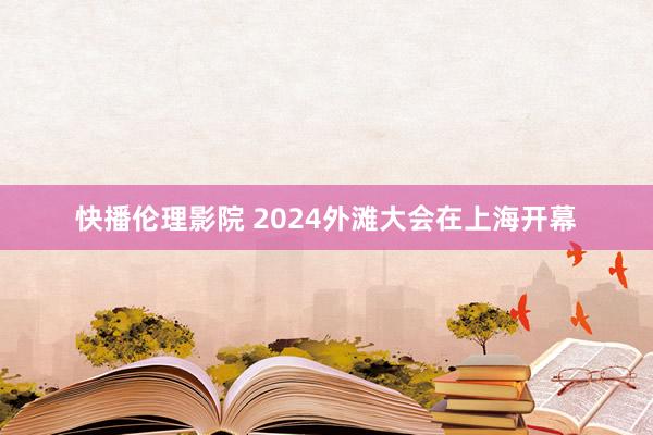 快播伦理影院 2024外滩大会在上海开幕