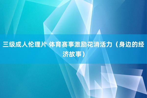 三级成人伦理片 体育赛事激励花消活力（身边的经济故事）