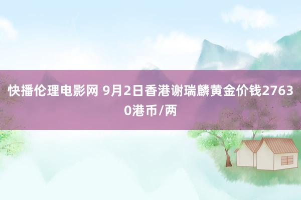 快播伦理电影网 9月2日香港谢瑞麟黄金价钱27630港币/两