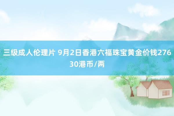 三级成人伦理片 9月2日香港六福珠宝黄金价钱27630港币/两