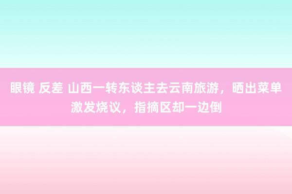 眼镜 反差 山西一转东谈主去云南旅游，晒出菜单激发烧议，指摘区却一边倒