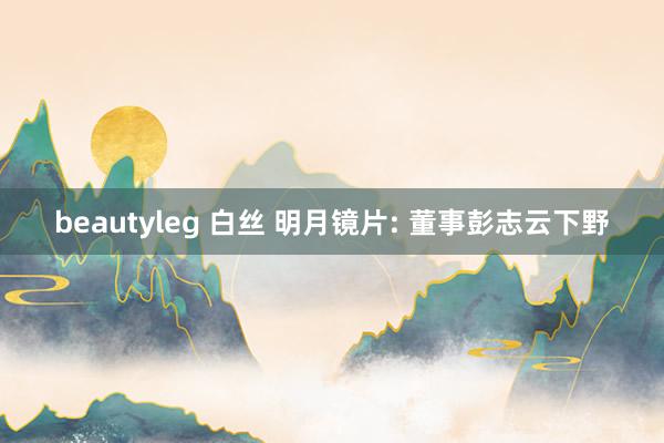 beautyleg 白丝 明月镜片: 董事彭志云下野