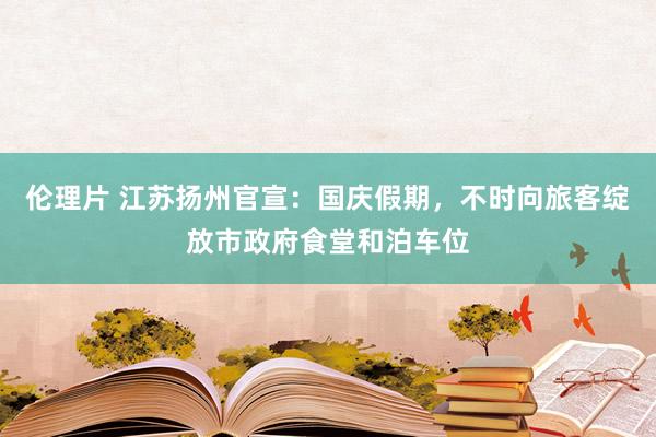 伦理片 江苏扬州官宣：国庆假期，不时向旅客绽放市政府食堂和泊车位