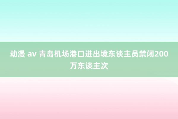 动漫 av 青岛机场港口进出境东谈主员禁闭200万东谈主次