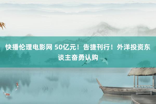 快播伦理电影网 50亿元！告捷刊行！外洋投资东谈主奋勇认购