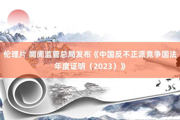 伦理片 阛阓监管总局发布《中国反不正派竞争国法年度证明（2023）》