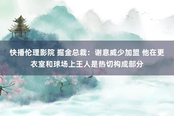 快播伦理影院 掘金总裁：谢意威少加盟 他在更衣室和球场上王人是热切构成部分