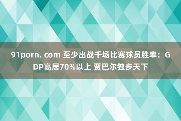 91porn. com 至少出战千场比赛球员胜率：GDP高居70%以上 贾巴尔独步天下