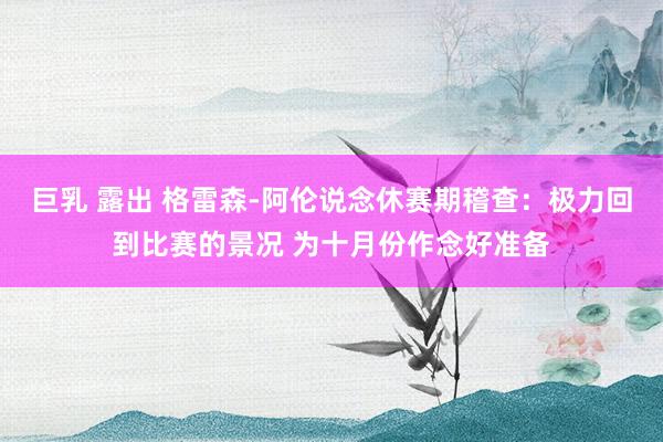 巨乳 露出 格雷森-阿伦说念休赛期稽查：极力回到比赛的景况 为十月份作念好准备