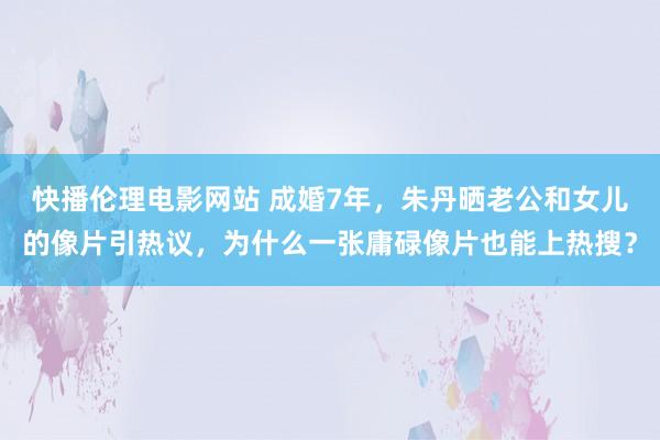 快播伦理电影网站 成婚7年，朱丹晒老公和女儿的像片引热议，为什么一张庸碌像片也能上热搜？