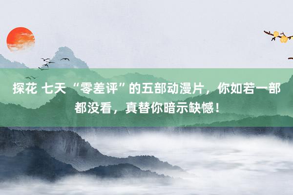 探花 七天 “零差评”的五部动漫片，你如若一部都没看，真替你暗示缺憾！