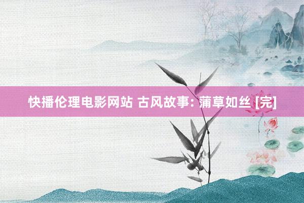 快播伦理电影网站 古风故事: 蒲草如丝 [完]