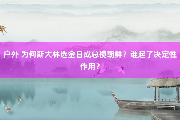 户外 为何斯大林选金日成总揽朝鲜？谁起了决定性作用？