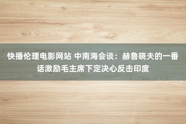 快播伦理电影网站 中南海会谈：赫鲁晓夫的一番话激励毛主席下定决心反击印度