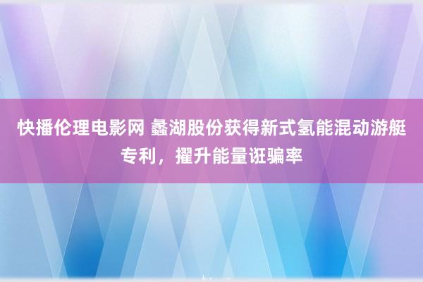 快播伦理电影网 蠡湖股份获得新式氢能混动游艇专利，擢升能量诳骗率