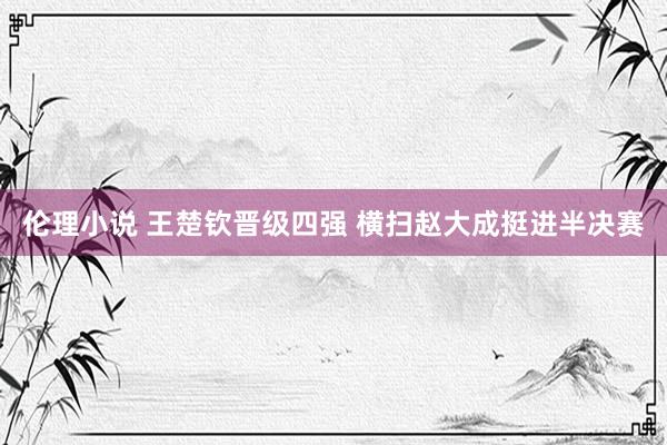 伦理小说 王楚钦晋级四强 横扫赵大成挺进半决赛