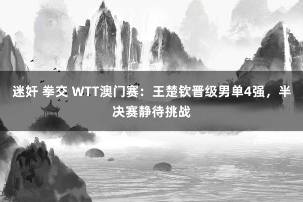 迷奸 拳交 WTT澳门赛：王楚钦晋级男单4强，半决赛静待挑战