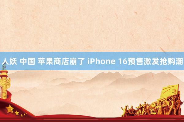 人妖 中国 苹果商店崩了 iPhone 16预售激发抢购潮