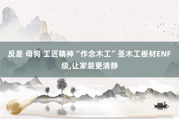 反差 母狗 工匠精神“作念木工”圣木工板材ENF级，让家装更清静