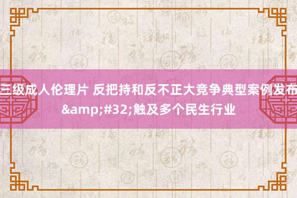 三级成人伦理片 反把持和反不正大竞争典型案例发布&#32;触及多个民生行业