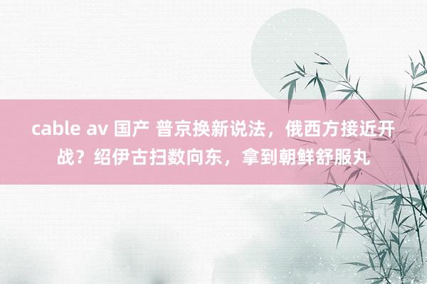 cable av 国产 普京换新说法，俄西方接近开战？绍伊古扫数向东，拿到朝鲜舒服丸