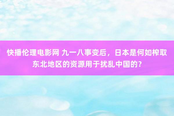 快播伦理电影网 九一八事变后，日本是何如榨取东北地区的资源用于扰乱中国的？