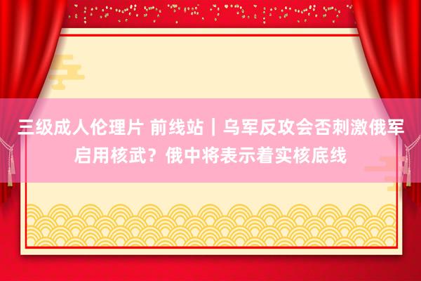 三级成人伦理片 前线站｜乌军反攻会否刺激俄军启用核武？俄中将表示着实核底线