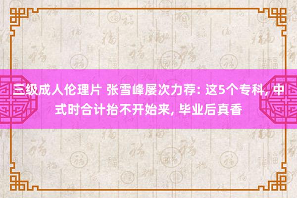 三级成人伦理片 张雪峰屡次力荐: 这5个专科， 中式时合计抬不开始来， 毕业后真香