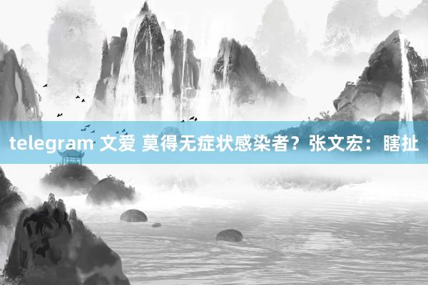 telegram 文爱 莫得无症状感染者？张文宏：瞎扯