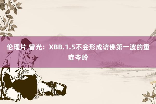 伦理片 曾光：XBB.1.5不会形成访佛第一波的重症岑岭